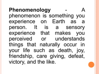 Phenomenology - A
phenomenon is something you
experience on Earth as a
person. It is a sensory
experience that makes you
perceived or understands
things that naturally occur in
your life such as death, joy,
friendship, care giving, defeat,
victory, and the like.
 
