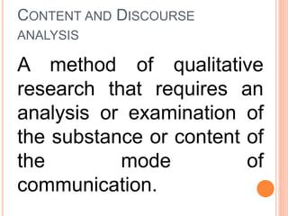 CONTENT AND DISCOURSE
ANALYSIS
A method of qualitative
research that requires an
analysis or examination of
the substance or content of
the mode of
communication.
 