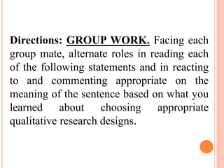 Directions: GROUP WORK. Facing each
group mate, alternate roles in reading each
of the following statements and in reacting
to and commenting appropriate on the
meaning of the sentence based on what you
learned about choosing appropriate
qualitative research designs.
 