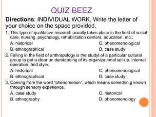 QUIZ BEEZ
Directions: INDIVIDUAL WORK. Write the letter of
your choice on the space provided.
1. This type of qualitative research usually takes place in the field of social
care, nurisng, psychology, rehabilitation centers, education, etc.;
A. historical C. phenomenological
B. ethnographical D. case study
2. Falling in the field of anthropology is the studyt of a particular cultural
group to get a clear un derstanding of its organizational set-up, internal
operation, and style.
A. historical C. phenomenological
B. ethnographical D. case study
3. Coming from the word “phenomenon”, which means somethin g known
through sensory experience.
A. case study C. historical
B. ethnography D. phenomenology
 