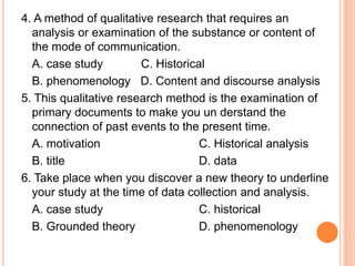 4. A method of qualitative research that requires an
analysis or examination of the substance or content of
the mode of communication.
A. case study C. Historical
B. phenomenology D. Content and discourse analysis
5. This qualitative research method is the examination of
primary documents to make you un derstand the
connection of past events to the present time.
A. motivation C. Historical analysis
B. title D. data
6. Take place when you discover a new theory to underline
your study at the time of data collection and analysis.
A. case study C. historical
B. Grounded theory D. phenomenology
 