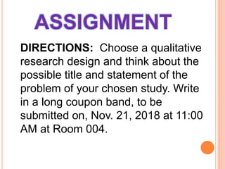 ASSIGNMENT
DIRECTIONS: Choose a qualitative
research design and think about the
possible title and statement of the
problem of your chosen study. Write
in a long coupon band, to be
submitted on, Nov. 21, 2018 at 11:00
AM at Room 004.
 