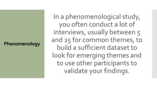 Phenomenology
In a phenomenological study,
you often conduct a lot of
interviews, usually between 5
and 25 for common themes, to
build a sufficient dataset to
look for emerging themes and
to use other participants to
validate your findings.
 