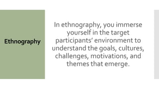 Ethnography
In ethnography, you immerse
yourself in the target
participants’ environment to
understand the goals, cultures,
challenges, motivations, and
themes that emerge.
 