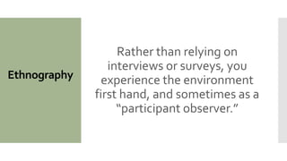 Ethnography
Rather than relying on
interviews or surveys, you
experience the environment
first hand, and sometimes as a
“participant observer.”
 