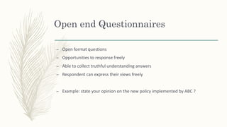 Open end Questionnaires
– Open format questions
– Opportunities to response freely
– Able to collect truthful understanding answers
– Respondent can express their views freely
– Example: state your opinion on the new policy implemented by ABC ?