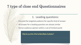 7 type of close end Questionnaires
1. Leading questions:
– Focused the targeted audience for specific kind of answer
– All answer for a leading question are almost similar
– Derive audience opinion within a set of limited words