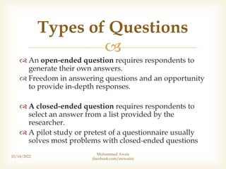 
 An open-ended question requires respondents to
generate their own answers.
 Freedom in answering questions and an opportunity
to provide in-depth responses.
 A closed-ended question requires respondents to
select an answer from a list provided by the
researcher.
 A pilot study or pretest of a questionnaire usually
solves most problems with closed-ended questions
10/14/2022
Muhammad Awais
(facebook.com/awwaiis)
Types of Questions
 