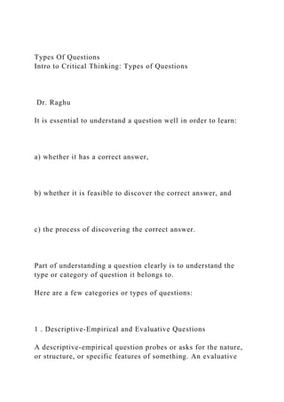 Types Of Questions
Intro to Critical Thinking: Types of Questions
Dr. Raghu
It is essential to understand a question well in order to learn:
a) whether it has a correct answer,
b) whether it is feasible to discover the correct answer, and
c) the process of discovering the correct answer.
Part of understanding a question clearly is to understand the
type or category of question it belongs to.
Here are a few categories or types of questions:
1 . Descriptive-Empirical and Evaluative Questions
A descriptive-empirical question probes or asks for the nature,
or structure, or specific features of something. An evaluative
 