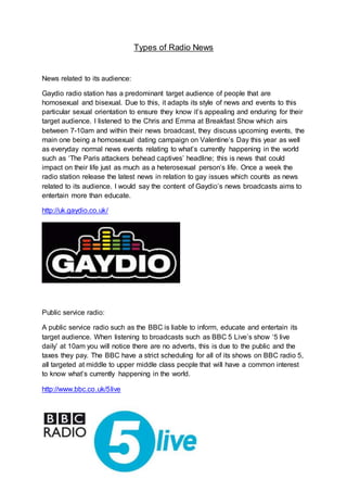 Types of Radio News
News related to its audience:
Gaydio radio station has a predominant target audience of people that are
homosexual and bisexual. Due to this, it adapts its style of news and events to this
particular sexual orientation to ensure they know it’s appealing and enduring for their
target audience. I listened to the Chris and Emma at Breakfast Show which airs
between 7-10am and within their news broadcast, they discuss upcoming events, the
main one being a homosexual dating campaign on Valentine’s Day this year as well
as everyday normal news events relating to what’s currently happening in the world
such as ‘The Paris attackers behead captives’ headline; this is news that could
impact on their life just as much as a heterosexual person’s life. Once a week the
radio station release the latest news in relation to gay issues which counts as news
related to its audience. I would say the content of Gaydio’s news broadcasts aims to
entertain more than educate.
http://uk.gaydio.co.uk/
Public service radio:
A public service radio such as the BBC is liable to inform, educate and entertain its
target audience. When listening to broadcasts such as BBC 5 Live’s show ‘5 live
daily’ at 10am you will notice there are no adverts, this is due to the public and the
taxes they pay. The BBC have a strict scheduling for all of its shows on BBC radio 5,
all targeted at middle to upper middle class people that will have a common interest
to know what’s currently happening in the world.
http://www.bbc.co.uk/5live
 