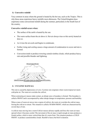 1) Convective rainfall
Very common in areas where the ground is heated by the hot sun, such as the Tropics. This is
why those areas experience heavy rainfalls most afternoons. The United Kingdom does
experience some convectional rainfall during the summer, particularly in the South East of
the country.
Convective rainfall occurs when:
The surface of the earth is heated by the sun.
The warm surface heats the air above it. Hot air always rises so this newly heated air
does so.
As it rises the air-cools and begins to condensate.
Further rising and cooling causes a large amount of condensation to occur and rain is
formed.
Convection tends to produce towering cumulo-nimbus clouds, which produce heavy
rain and possible thunder and lightning.
2) CYCLONIC RAINFALL
This rain is caused by depressions or Lows. Cyclonic rain originates where warm tropical air meets
cold polar air. The warm air overrides the cold air.
When contrasting air masses make contact, an abrupt zone or boundary is formed. This boundary is
called a FRONT and is accompanied by rather abrupt changes in temperature, pressure and humidity.
When a mass of warm air moves into a region of cold air, the warm air overrides the cold air mass,
forcing the cold air to retreat. This situation is called a WARM FRONT, which are characterized by
several days of rain.
A cold air mass moving into a warm Cold air masses advance rapidly and force the warm air mass
upward where it becomes cooled. The movement of the air mass is rapid enough air mass produces a
frontal surface, which is more vertical than that of a warm front. This situation produces a COLD
FRONT. to produce cumulonimbus clouds. Rainfall is heavy but brief in duration.
 