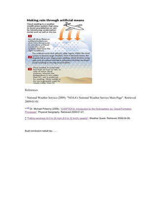 References
^ National Weather Service (2009). "NOAA's National Weather Service Main Page". Retrieved
2009-01-01.
^
a b
Dr. Michael Pidwirny (2008). "CHAPTER 8: Introduction to the Hydrosphere (e). Cloud Formation
Processes". Physical Geography. Retrieved 2009-01-01.
^ "Falling raindrops hit 5 to 20 mph (8.0 to 32 km/h) speeds". Weather Quest. Retrieved 2008-04-08.
Buat conclusion sekali tau …..
 