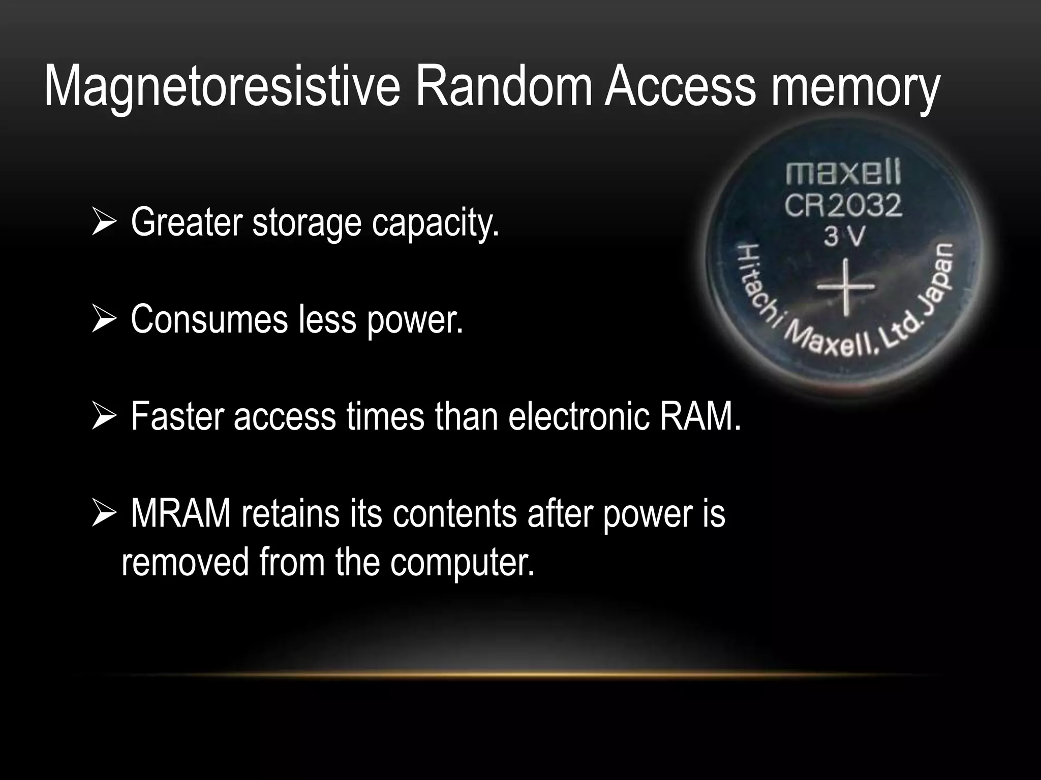  Greater storage capacity.
 Consumes less power.
 Faster access times than electronic RAM.
 MRAM retains its contents after power is
removed from the computer.
Magnetoresistive Random Access memory
 