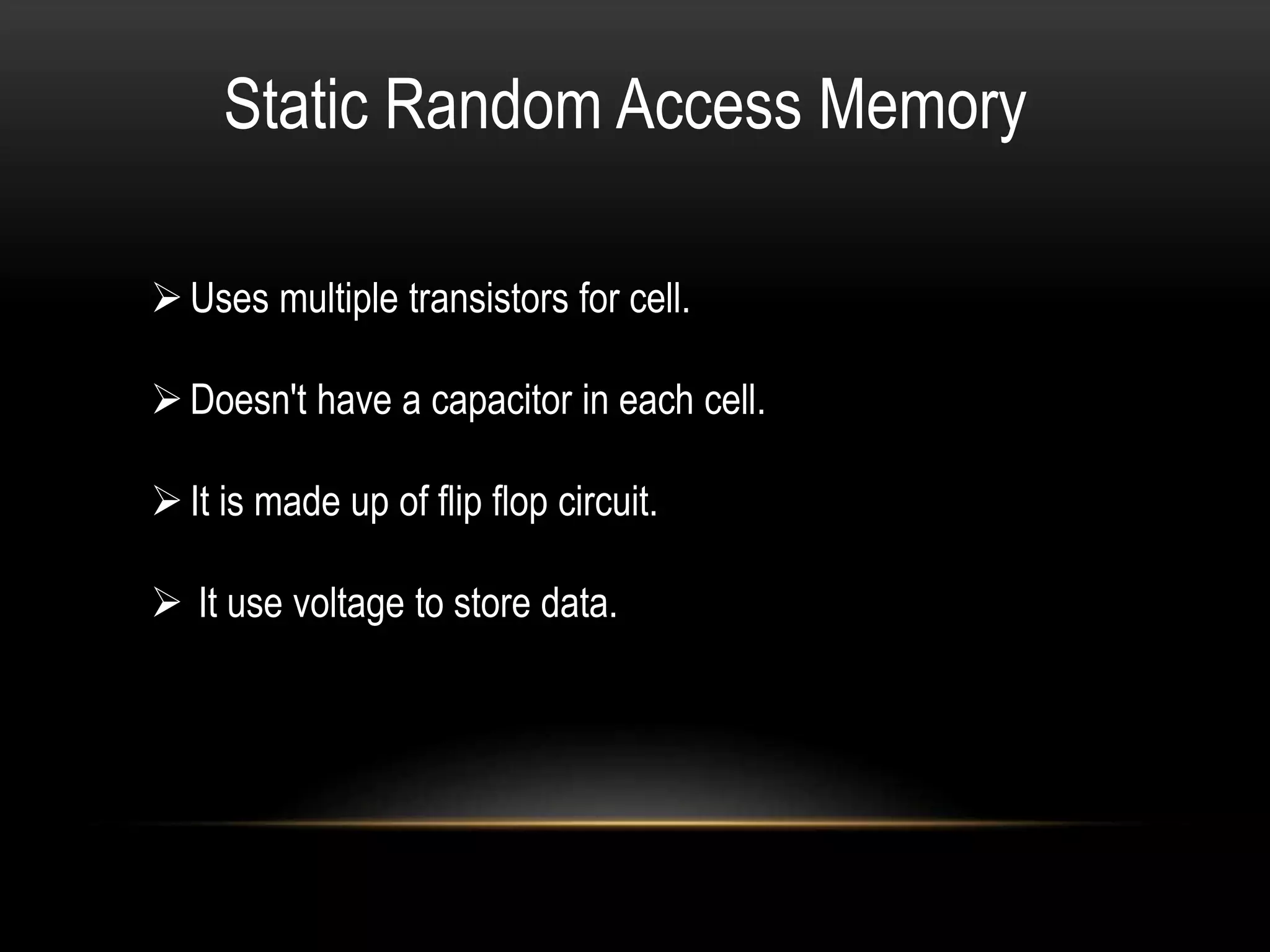 Static Random Access Memory
Uses multiple transistors for cell.
Doesn't have a capacitor in each cell.
It is made up of flip flop circuit.
 It use voltage to store data.
 