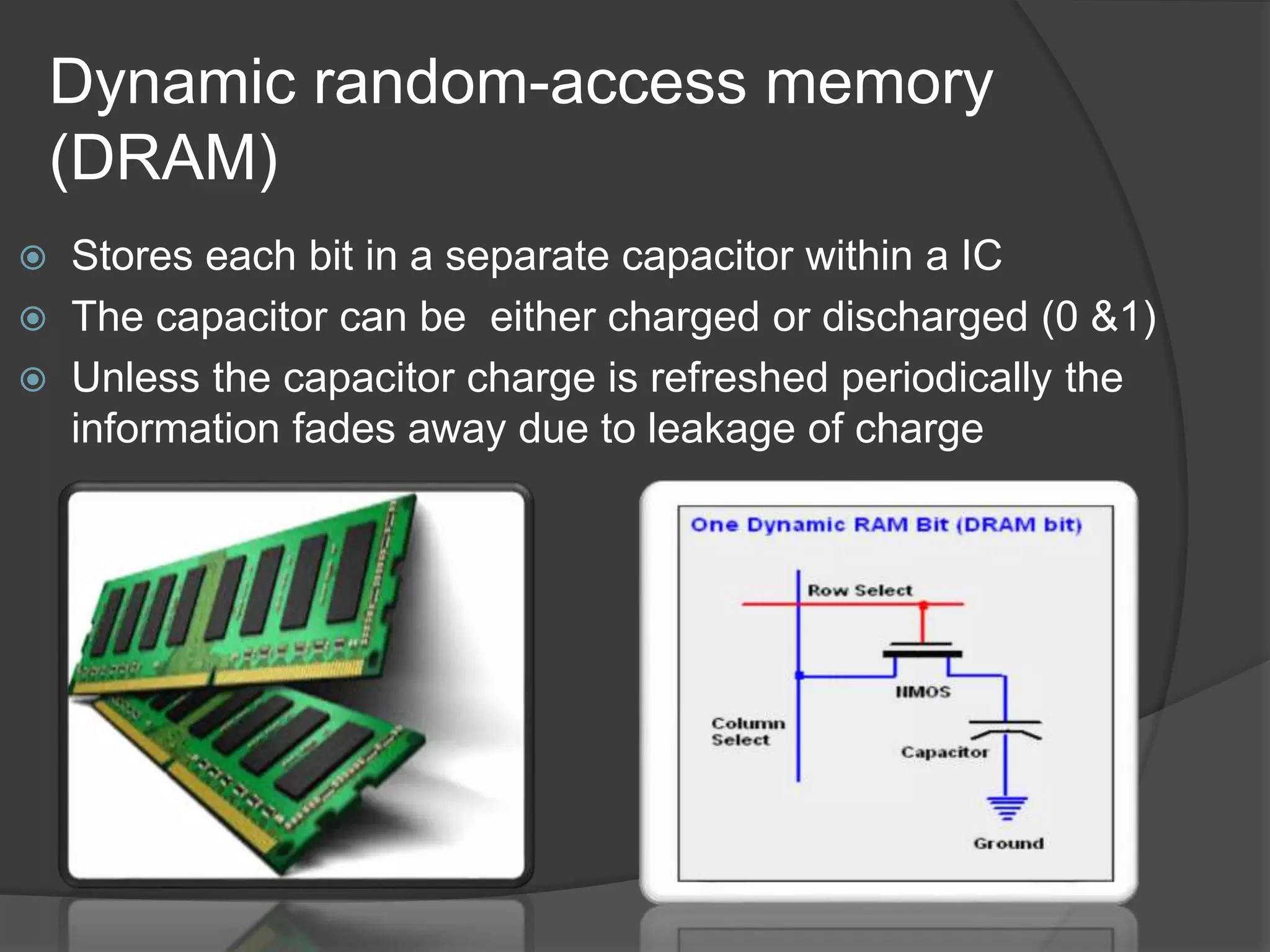 Dynamic random-access memory
(DRAM)
 Stores each bit in a separate capacitor within a IC
 The capacitor can be either charged or discharged (0 &1)
 Unless the capacitor charge is refreshed periodically the
information fades away due to leakage of charge
 