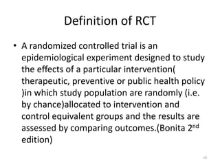 Definition of RCT
• A randomized controlled trial is an
epidemiological experiment designed to study
the effects of a particular intervention(
therapeutic, preventive or public health policy
)in which study population are randomly (i.e.
by chance)allocated to intervention and
control equivalent groups and the results are
assessed by comparing outcomes.(Bonita 2nd
edition)
10
 