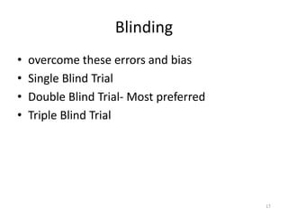 Blinding
• overcome these errors and bias
• Single Blind Trial
• Double Blind Trial- Most preferred
• Triple Blind Trial
17
 