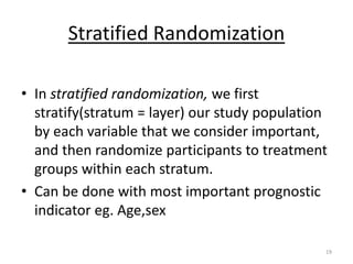 Stratified Randomization
• In stratified randomization, we first
stratify(stratum = layer) our study population
by each variable that we consider important,
and then randomize participants to treatment
groups within each stratum.
• Can be done with most important prognostic
indicator eg. Age,sex
19
 