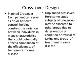 Cross over Design
• Planned Crossover-
Each patient can serve
as his or her own
control, holding
constant the variation
between individuals in
many characteristics
that could potentially
affect a comparison of
the effectiveness of
two agents in same
disease
• Unplanned crossover-
Here some study
subjects of one group
may be allocated to
other group due to
deterioration of
condition or refusal of
taking one group of
treatment in same
disease
21
 