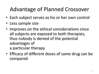 Advantage of Planned Crossover
• Each subject serves as his or her own control
• Less sample size
• Improves on the ethical considerations since
all subjects are exposed to both therapies,
thus nobody is denied of the potential
advantages of
a particular therapy
• Efficacy of different doses of same drug can be
compared
22
 
