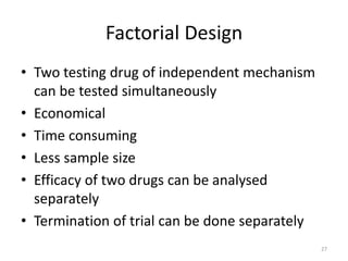 Factorial Design
• Two testing drug of independent mechanism
can be tested simultaneously
• Economical
• Time consuming
• Less sample size
• Efficacy of two drugs can be analysed
separately
• Termination of trial can be done separately
27
 