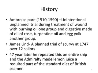 History
• Ambroise pare (1510-1590) –Unintentional
unplanned trial during treatment of wound
with burning oil one group and digestive made
of oil of rose, turpentine oil and egg yolk
another group.
• James Lind- A planned trial of scurvy at 1747
over 12 sailors
• 47 year later he repeated this on entire ship
and the Admiralty made lemon juice a
required part of the standard diet of British
seamen 3
 