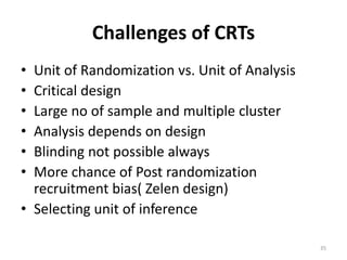 Challenges of CRTs
• Unit of Randomization vs. Unit of Analysis
• Critical design
• Large no of sample and multiple cluster
• Analysis depends on design
• Blinding not possible always
• More chance of Post randomization
recruitment bias( Zelen design)
• Selecting unit of inference
35
 
