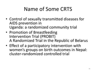 Name of Some CRTS
• Control of sexually transmitted diseases for
AIDS prevention in
Uganda: a randomized community trial
• Promotion of Breastfeeding
Intervention Trial (PROBIT)
A Randomized Trial in the Republic of Belarus
• Effect of a participatory intervention with
women’s groups on birth outcomes in Nepal:
cluster-randomized controlled trial
36
 