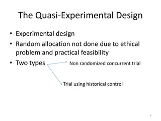 The Quasi-Experimental Design
• Experimental design
• Random allocation not done due to ethical
problem and practical feasibility
• Two types Non randomized concurrent trial
Trial using historical control
4
 