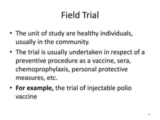 Field Trial
• The unit of study are healthy individuals,
usually in the community.
• The trial is usually undertaken in respect of a
preventive procedure as a vaccine, sera,
chemoprophylaxis, personal protective
measures, etc.
• For example, the trial of injectable polio
vaccine
42
 