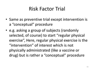 Risk Factor Trial
• Same as preventive trial except intervention is
a “conceptual” procedure
• e.g. asking a group of subjects (randomly
selected, of course) to start “regular physical
exercise”, Here, regular physical exercise is the
“intervention” of interest which is not
physically administrated (like a vaccine or
drug) but is rather a “conceptual” procedure
43
 