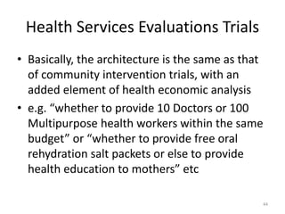 Health Services Evaluations Trials
• Basically, the architecture is the same as that
of community intervention trials, with an
added element of health economic analysis
• e.g. “whether to provide 10 Doctors or 100
Multipurpose health workers within the same
budget” or “whether to provide free oral
rehydration salt packets or else to provide
health education to mothers” etc
44
 