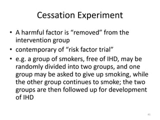 Cessation Experiment
• A harmful factor is “removed” from the
intervention group
• contemporary of “risk factor trial”
• e.g. a group of smokers, free of IHD, may be
randomly divided into two groups, and one
group may be asked to give up smoking, while
the other group continues to smoke; the two
groups are then followed up for development
of IHD
45
 