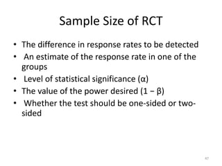 Sample Size of RCT
• The difference in response rates to be detected
• An estimate of the response rate in one of the
groups
• Level of statistical significance (α)
• The value of the power desired (1 − β)
• Whether the test should be one-sided or two-
sided
47
 