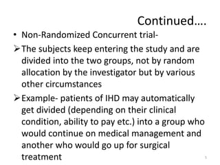 Continued….
• Non-Randomized Concurrent trial-
The subjects keep entering the study and are
divided into the two groups, not by random
allocation by the investigator but by various
other circumstances
Example- patients of IHD may automatically
get divided (depending on their clinical
condition, ability to pay etc.) into a group who
would continue on medical management and
another who would go up for surgical
treatment 5
 
