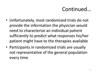 Continued…
• Unfortunately, most randomized trials do not
provide the information the physician would
need to characterize an individual patient
sufficiently to predict what responses his/her
patient might have to the therapies available
• Participants in randomized trials are usually
not representative of the general population
every time
57
 