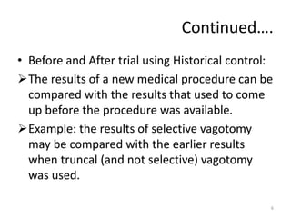 Continued….
• Before and After trial using Historical control:
The results of a new medical procedure can be
compared with the results that used to come
up before the procedure was available.
Example: the results of selective vagotomy
may be compared with the earlier results
when truncal (and not selective) vagotomy
was used.
6
 