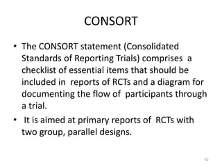 CONSORT
• The CONSORT statement (Consolidated
Standards of Reporting Trials) comprises a
checklist of essential items that should be
included in reports of RCTs and a diagram for
documenting the flow of participants through
a trial.
• It is aimed at primary reports of RCTs with
two group, parallel designs.
62
 