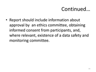 Continued…
• Report should include information about
approval by an ethics committee, obtaining
informed consent from participants, and,
where relevant, existence of a data safety and
monitoring committee.
64
 