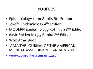 Sources
• Epidemiology Leon Gordis 5th Edition
• Jekel’s Epidemiology 4th Edition
• MODERN Epidemiology Rothman 3Rd Edition
• Basic Epidemiology Bonita 2nd Edition
• Who Afmc Book
• JAMA THE JOURNAL OF THE AMERICAN
MEDICAL ASSOCIATION · JANUARY 2001
• www.consort-statement.org.
68
 