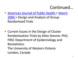 Continued…
• American Journal of Public Health > March
2004 > Design and Analysis of Group-
Randomized Trials
• Current Issues in the Design of Cluster
Randomization Trials by Allan Donner, PhD,
FRSC Department of Epidemiology and
Biostatistics
The University of Western Ontario
London, Canada
69
 