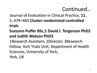 Continued…
Journal of Evaluation in Clinical Practice, 11 ,
5, 479–483 Cluster randomized controlled
trials
Suezann Puffer BSc,1 David J. Torgerson PhD2
and Judith Watson PhD3
1Research Assistant, 2Director, 3Research
Fellow, York Trials Unit, Department of Health
Sciences, University of York,
York, UK
70
 