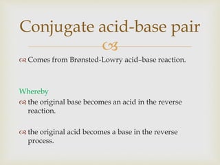 
 Comes from Brønsted-Lowry acid–base reaction.
Whereby
 the original base becomes an acid in the reverse
reaction.
 the original acid becomes a base in the reverse
process.
Conjugate acid-base pair
 