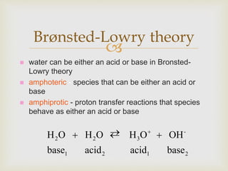 
 water can be either an acid or base in Bronsted-
Lowry theory
 amphoteric - species that can be either an acid or
base
 amphiprotic - proton transfer reactions that species
behave as either an acid or base
Brønsted-Lowry theory
2121
-
322
baseacidacidbase
OHOHOHOH   
 