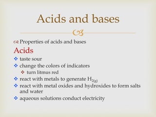 
 Properties of acids and bases
Acids
 taste sour
 change the colors of indicators
 turn litmus red
 react with metals to generate H2(g)
 react with metal oxides and hydroxides to form salts
and water
 aqueous solutions conduct electricity
Acids and bases
 