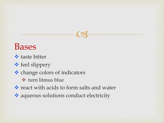 
Bases
 taste bitter
 feel slippery
 change colors of indicators
 turn litmus blue
 react with acids to form salts and water
 aqueous solutions conduct electricity
 