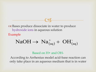
 Bases produce dissociate in water to produce
hydroxide ions in aqueous solution
Example
Based on H+ and OH-
According to Arrhenius model acid-base reaction can
only take place in an aqueous medium that is in water
   
-
aqaq OHNaNaOH  
 