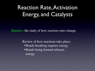 Reaction Rate, Activation
     Energy, and Catalysts

Kinetics- the study of how reaction rates change


        Review of how reactions take place:
         •
Bonds breaking requires energy
         •
Bonds being formed releases
           energy
 