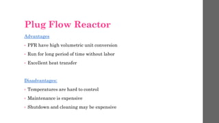Plug Flow Reactor
Advantages
• PFR have high volumetric unit conversion
• Run for long period of time without labor
• Excellent heat transfer
Disadvantages:
• Temperatures are hard to control
• Maintenance is expensive
• Shutdown and cleaning may be expensive
 