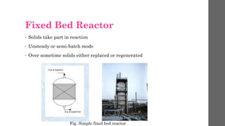 Fixed Bed Reactor
• Solids take part in reaction
• Unsteady or semi-batch mode
• Over sometime solids either replaced or regenerated
Fig. Simple fixed bed reactor
 